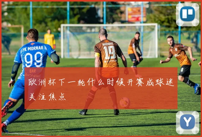欧洲杯下一轮什么时候开赛成球迷关注焦点