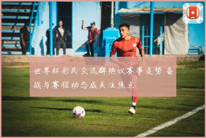 世界杯彩民交流群热议赛事走势 备战与赛程动态成关注焦点