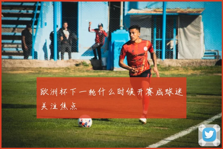 欧洲杯下一轮什么时候开赛成球迷关注焦点