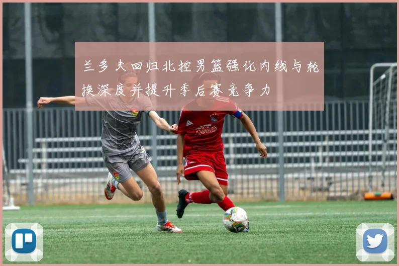 兰多夫回归北控男篮强化内线与轮换深度并提升季后赛竞争力