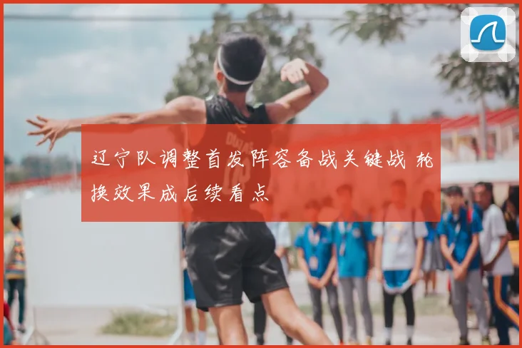 辽宁队调整首发阵容备战关键战 轮换效果成后续看点