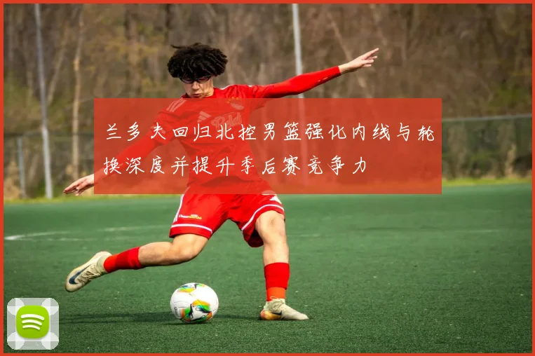 兰多夫回归北控男篮强化内线与轮换深度并提升季后赛竞争力