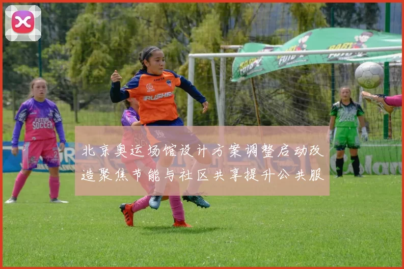 北京奥运场馆设计方案调整启动改造聚焦节能与社区共享提升公共服务