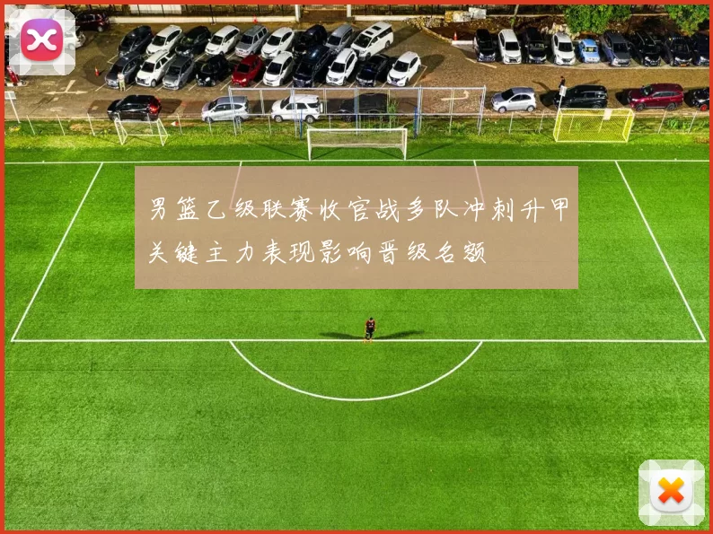 男篮乙级联赛收官战多队冲刺升甲关键主力表现影响晋级名额