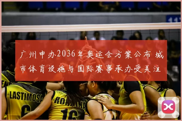 广州申办2036年奥运会方案公布 城市体育设施与国际赛事承办受关注