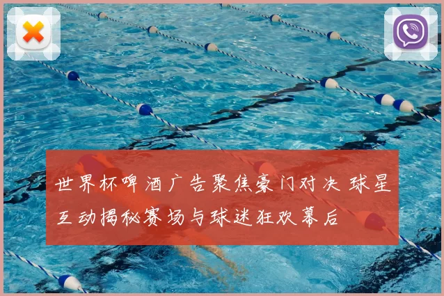 世界杯啤酒广告聚焦豪门对决 球星互动揭秘赛场与球迷狂欢幕后