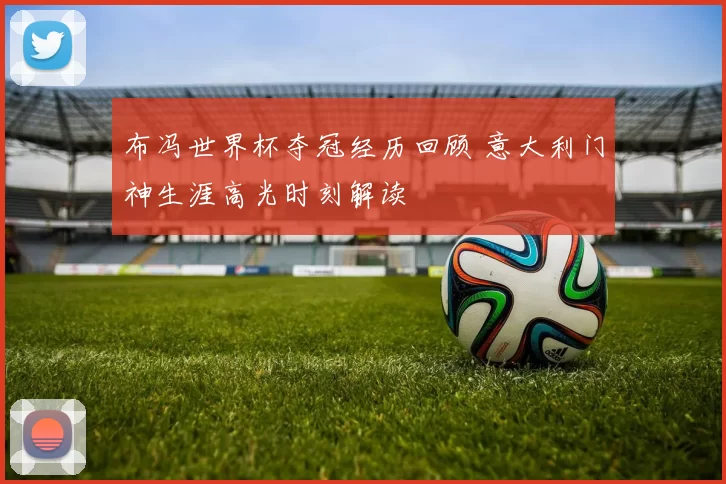 布冯世界杯夺冠经历回顾 意大利门神生涯高光时刻解读