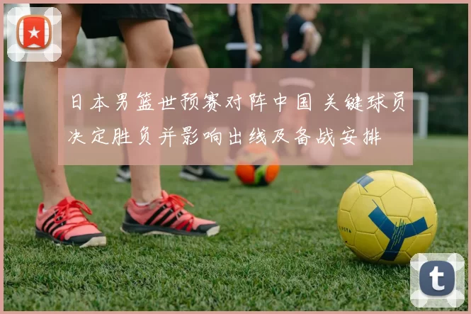 日本男篮世预赛对阵中国 关键球员决定胜负并影响出线及备战安排