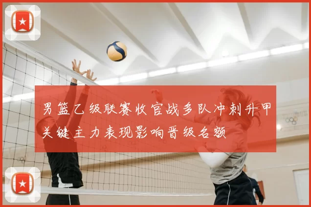 男篮乙级联赛收官战多队冲刺升甲关键主力表现影响晋级名额
