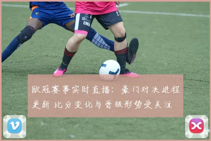 欧冠赛事实时直播：豪门对决进程更新 比分变化与晋级形势受关注