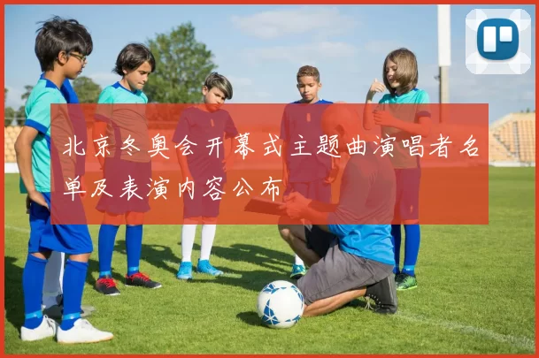 北京冬奥会开幕式主题曲演唱者名单及表演内容公布