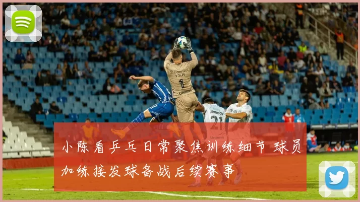 小陈看乒乓日常聚焦训练细节 球员加练接发球备战后续赛事