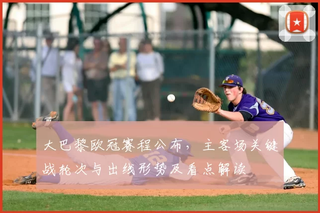 大巴黎欧冠赛程公布，主客场关键战轮次与出线形势及看点解读