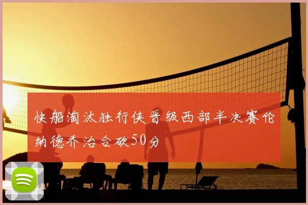 快船淘汰独行侠晋级西部半决赛伦纳德乔治合砍50分