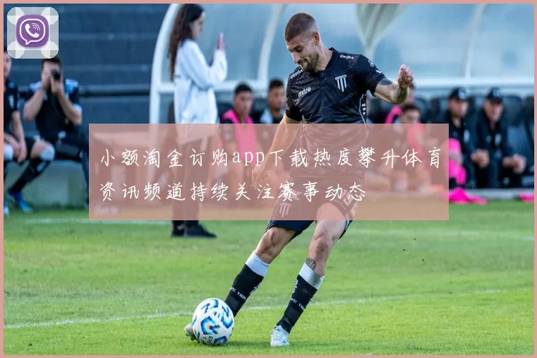 小额淘金订购app下载热度攀升体育资讯频道持续关注赛事动态