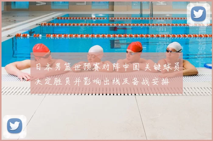 日本男篮世预赛对阵中国 关键球员决定胜负并影响出线及备战安排