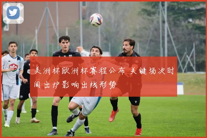 美洲杯欧洲杯赛程公布 关键场次时间出炉影响出线形势