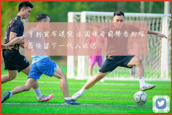 亨利宣布退役 法国传奇前锋告别绿茵场留下一代人记忆