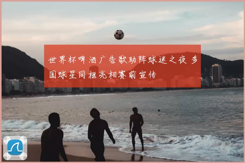世界杯啤酒广告歌助阵球迷之夜 多国球星同框亮相赛前宣传