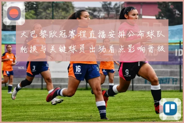 大巴黎欧冠赛程直播安排公布球队轮换与关键球员出场看点影响晋级形势