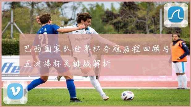 巴西国家队世界杯夺冠历程回顾与五次捧杯关键战解析