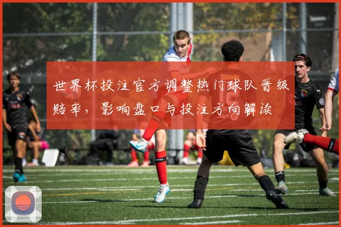 世界杯投注官方调整热门球队晋级赔率，影响盘口与投注方向解读