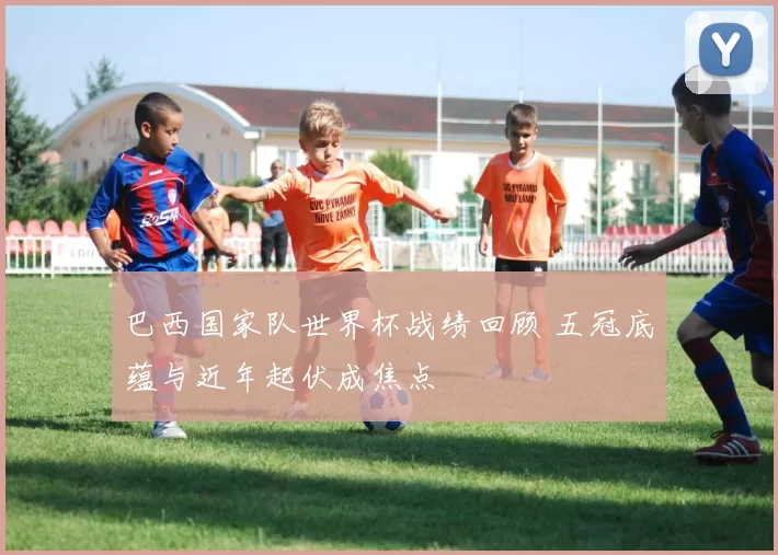 巴西国家队世界杯战绩回顾 五冠底蕴与近年起伏成焦点