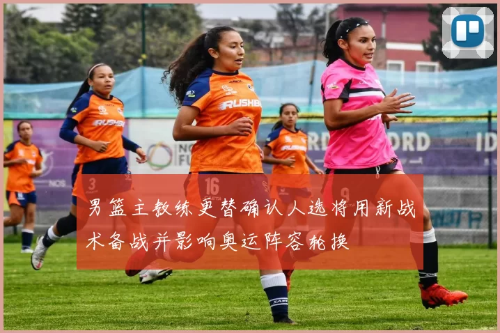 男篮主教练更替确认人选将用新战术备战并影响奥运阵容轮换