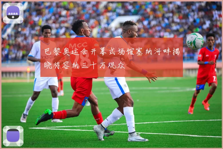 巴黎奥运会开幕式场馆塞纳河畔揭晓将容纳三十万观众