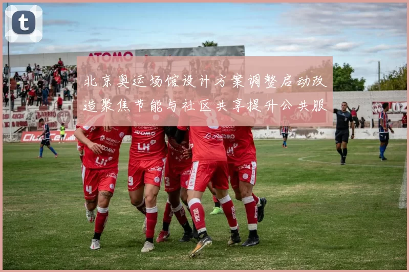 北京奥运场馆设计方案调整启动改造聚焦节能与社区共享提升公共服务