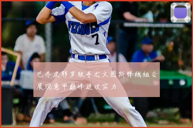 巴乔皮耶罗联手尤文图斯锋线组合展现意甲巅峰进攻实力