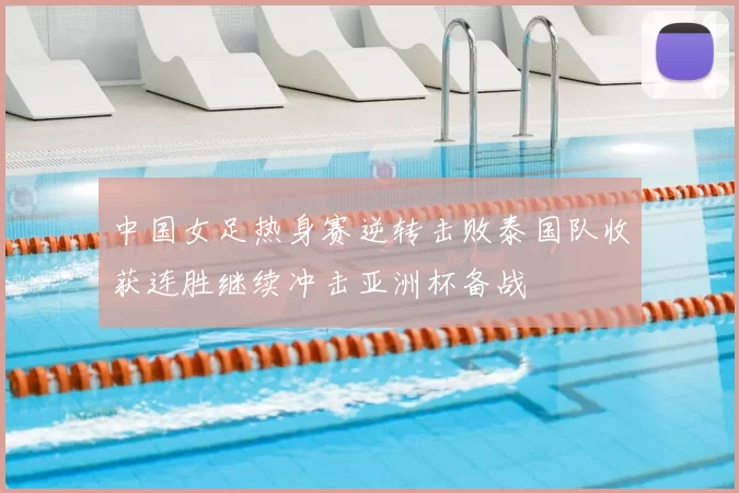 中国女足热身赛逆转击败泰国队收获连胜继续冲击亚洲杯备战