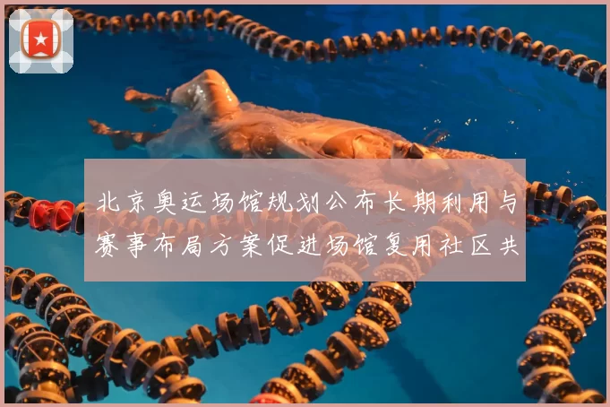 北京奥运场馆规划公布长期利用与赛事布局方案促进场馆复用社区共享