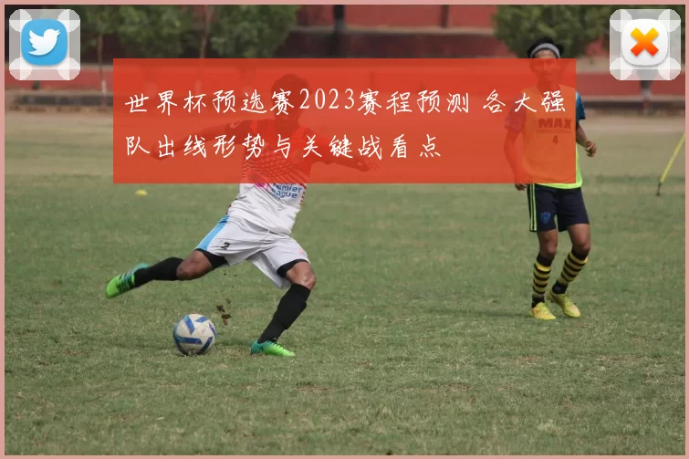 世界杯预选赛2023赛程预测 各大强队出线形势与关键战看点