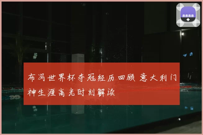 布冯世界杯夺冠经历回顾 意大利门神生涯高光时刻解读