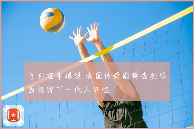 亨利宣布退役 法国传奇前锋告别绿茵场留下一代人记忆