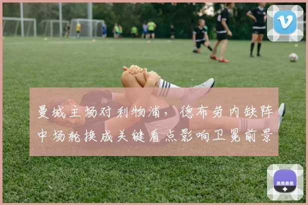 曼城主场对利物浦，德布劳内缺阵中场轮换成关键看点影响卫冕前景