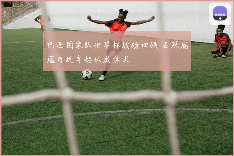 巴西国家队世界杯战绩回顾 五冠底蕴与近年起伏成焦点