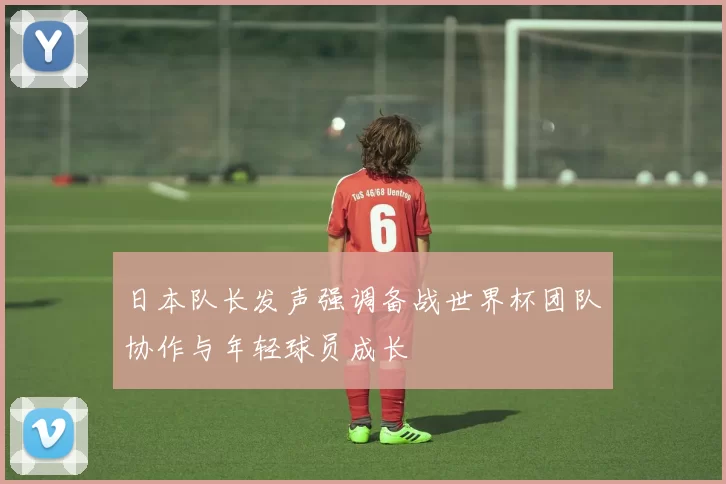日本队长发声强调备战世界杯团队协作与年轻球员成长