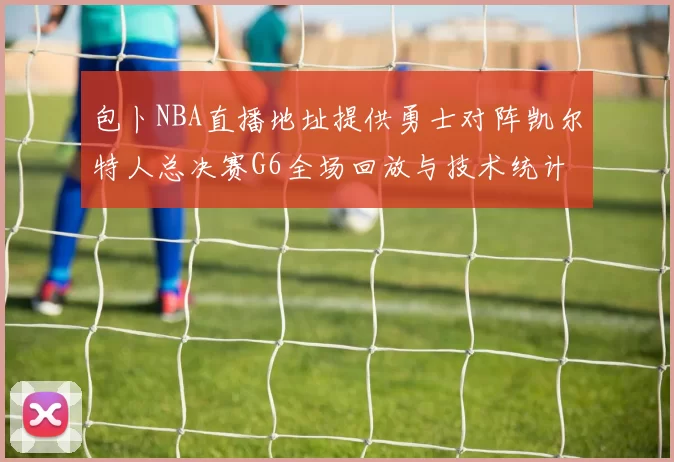 包卜NBA直播地址提供勇士对阵凯尔特人总决赛G6全场回放与技术统计