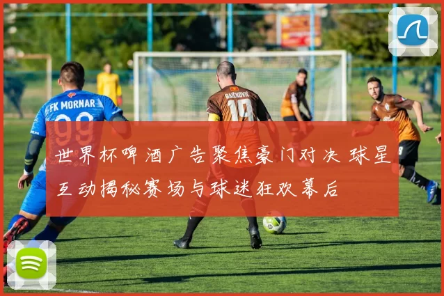 世界杯啤酒广告聚焦豪门对决 球星互动揭秘赛场与球迷狂欢幕后