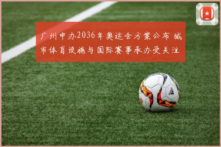 广州申办2036年奥运会方案公布 城市体育设施与国际赛事承办受关注